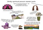 S----- spiritual person starter pack Says to spread kindness, will be blatantly sexist, homophobic and racist has had locs, is white with 2A hair talks about chakras, does not know anything about hinduism wants to start a self-sufficient commune (cult) has rich parents but will cosplay as poor because they think poverty is more "pure" or whatever *someone does something they don't like* Oh, I knew their vibes were off judges addicts but says psychedelics awakened their third eye most likely has an ED, judges anyone who does not eat like them and gives terrible dieting advice wants to be in contact with nature, has never worked a day in their life and can barely take care of a fake plant 100