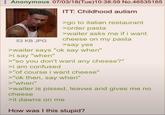 Anonymous 07/03/18(Tue)10:38:59 No.46535165 53 KB JPG ITT: Childhood autism >go to italian restaurant >order pasta >waiter asks me if i want cheese on my pasta >say yes >waiter says "ok say when" >i say "when" >"so you don't want any cheese?" >i am confused >"of course i want cheese" >"ok then, say when" >"when" >waiter is p-----, leaves and gives me no cheese >it dawns on me How was I this stupid?