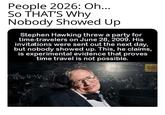 People 2026: Oh... SO THAT'S Why Nobody Showed Up Stephen Hawking threw a party for time-travelers on June 28, 2009. His invitations were sent out the next day, but nobody showed up. This, he claims, is experimental evidence that proves time travel is not possible. (p-k) Zacte Book