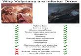 Why Valyrians are inferior Drow: White hair Exotic eyes Blood sacrifices Notorious sex perverts Oligarchy Slavery Racial supremacists Genocidal Polygamy Cartoonishly evil even by in-universe standards Actual elves Actual unique gender norms Actual peak aura >>>>>>>>> > ×××
