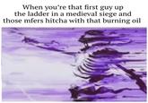 When you're that first guy up the ladder in a medieval siege and those mfers hitcha with that burning oil