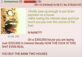 Anonymous (ID: Q2V20GW) 08/14/24(Wed)16:58:31 No.478264145 63 KB JPG >finally save up enough to put down payment on a house >Mfw seeing the interest rates and how much you pay over the course of the loan N-NANI?!?! On a $300,000 house you are laying over $320,000 in interest literally HOW THE F--- IS THIS S--- EVEN REAL YOU BUY THE BANK TWO HOUSES