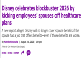 Disney celebrates blockbuster 2026 by kicking employees' spouses off healthcare plans A new report alleges Disney will no longer cover spouse benefits if the spouse has a job that offers benefits-even if those benefits are worse. By Matt Schimkowitz | August 21, 2026 | 1:04pm (Photo by Gary Hershorn/Getty Images) NEWS > NEWS > DISNEY 66