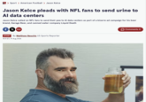 Mirror > Sport > American Football > Jason Kelce Jason Kelce pleads with NFL fans to send urine to Al data centers Jason Kelce called on NFL fans to send their pee to Al data centers as part of a bizarre ad campaign for his beer brand, Garage Beer, and canned water company Liquid Death fX SPORT By Matthew Neschis US Sports Reporter 14:11 ET, 19 Aug 2026 Comments O
