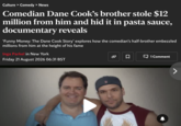 Culture > Comedy > News Comedian Dane Cook's brother stole $12 million from him and hid it in pasta sauce, documentary reveals 'Funny Money: The Dane Cook Story' explores how the comedian's half-brother embezzled millions from him at the height of his fame Inga Parkel in New York Friday 21 August 2026 06:31 BST 口 1 Comment >