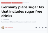 CONSUMER RIGHTS FROM THE CAPITALS 25 AUGUST 2026 Germany plans sugar tax that includes sugar free drinks 3 minutes read Pure milk and 100 per cent fruit juices would remain exempt. CARL DECONINCK f X in