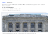 World | News Service Harvard to pay millions to families after donated body parts were sold on black market By The Associated Press Updated: August 20, 2026 at 9:26p.m. EDT Published: August 20, 2026 at 6:39p.m. EDT HARVARD MEDICAL SCHOOL MDCCCCHI The Harvard Medical School is seen Aug. 18, 2022, in Boston. (AP Photo/Charles Krupa, File)