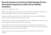 Detroit Schools to Continue $100 Weekly Perfect Attendance Payments, Add $50 for Middle Schoolers BY TMDN STAFF AUGUST 17, 2026 Detroit Public Schools Community District is expanding an attendance incentive that officials say helped improve turnout among high school students. Students in grades 6 through 8 can earn $50 for each week of perfect attendance, while high school students can still earn $100 a week. The expansion comes as chronic absenteeism remains widespread. In 2024-25, 61% of district students missed at least 10% of the school year. There will also be a new ride-share pilot program. The $500,000 rideshare pilot will provide trips to about 150 students at Pershing, Denby, Osborn and East English Village high schools from Aug. 24 through mid-October. A separate $1 million state grant will keep DDOT bus rides free for all Detroit K-12 students.