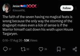 Jesse @JesseKNL XXX Follow The faith of the seven having no magical feats is wrong because the only way the storming of the dragonpit makes even a lick of sense is if the Warrior himself cast down his wrath upon House Targaryen. 0:16 17 Aug 26.53K Views 37 193 3K Σ 181 80