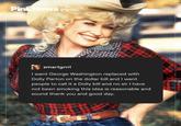 Pink News smartgrrrl I want George Washington replaced with Dolly Parton on the dollar bill and I want people to call it a Dolly bill and no sir I have not been smoking this idea is reasonable and sound thank you and good day.