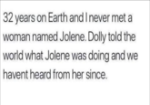 32 years on Earth and I never met a woman named Jolene. Dolly told the world what Jolene was doing and we havent heard from her since.