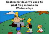 } back in my days we used to post frog memes on Wednesdays