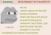 : Anonymous 13 KB JPG 08/26/26(Wed)11:34:12 No.85427251 >be me >realize vaginas are basically bacteria incubators >that's why they smell and are so prone to being gross >whenever I see a hottie, I just hear the words "bacteria incubator" in my mind >completely lose interest in sex/women