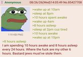 : Anonymous 119 KB PNG >8 hours asleep 08/26/26(Wed)14:05:49 No.85427708 >wake up at 10am >sleep at 8pm >10 hours spent awake >wake up 4am >8 hours asleep >sleep at 2pm cuz tired >10 hours awake >wake up at 10pm I am spending 10 hours awake and 8 hours asleep every 24 hours. Where the f--- are my other 6 hours. Bastard jews must've stole them.