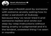 Noah Michelson @noahmichelson I just saw a Reddit post by someone with extreme anxiety asking how to order a sandwich at Subway because they've never tried it and someone replied and wrote out step-by-step instructions without being snarky or judgmental and it's the kindest, sweetest thing I've seen in months