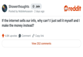Showerthoughts + Join reddit Posted by MobileAssassin 2 days ago If the internet sells our info, why can't I just sell it myself and I make the money instead? 4.8K upvotes Comment Copy link View 252 comments