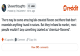 Showerthoughts + Join Posted by TheCorent2 · 18 hr. ago reddit There may be some amazing lab-created flavors out there that don't resemble anything found in nature. But they're hard to market, most people wouldn't buy something labeled as 'chemical-flavored'. 4K upvotes Comment Copy link View 345 comments