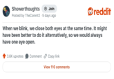 Showerthoughts + Join Posted by TheCorent2 5 days ago reddit When we blink, we close both eyes at the same time. It might have been better to do it alternatively, so we would always have one eye open. 3.6K upvotes Comment Copy link View 110 comments