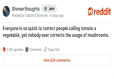 Showerthoughts → Join reddit Posted by Sadistic Chipmunk 6 days ago Everyone is so quick to correct people calling tomato a vegetable, yet nobody ever corrects the usage of mushrooms. 3.3K upvotes Comment Copy link View 526 comments