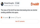Showerthoughts + Join Posted by Bakuryu91 4 days ago reddit The mass of the Earth has been decreasing since we started sending satellites into space. 2.4K upvotes Comment Copy link View 157 comments