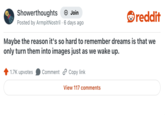 Showerthoughts + Join reddit Posted by Armpit Nostril 6 days ago Maybe the reason it's so hard to remember dreams is that we only turn them into images just as we wake up. 1.7K upvotes Comment Copy link View 117 comments