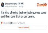 Showerthoughts + Join reddit Posted by microtramp 5 days ago It's kind of weird that we just squeeze cows and then pour that on our cereal. 1.6K upvotes Comment Copy link View 119 comments