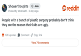 Showerthoughts + Join reddit Posted by Meatwad 5 6 days ago • People with a bunch of plastic surgery probably don't think they are the reason their kids are ugly. 1.2K upvotes Comment Copy link View 70 comments