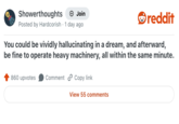 Showerthoughts + Join Posted by Hardcorish 1 day ago • reddit You could be vividly hallucinating in a dream, and afterward, be fine to operate heavy machinery, all within the same minute. 860 upvotes Comment Copy link View 55 comments