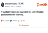 Showerthoughts + Join reddit Posted by Xvalt01 2 days ago A saved conversation can stay exactly the same while both people remember it differently. 807 upvotes Comment Copy link View 14 comments