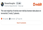 Showerthoughts + Join reddit Posted by Magical Hamster 4 days ago The vast majority of stories ever told by humans take place on terrestrial ("rocky") planets. 733 upvotes Comment Copy link View 51 comments