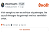 Showerthoughts + Join Posted by DennisDEX · 16 hr. ago • reddit While we might not have any individual unique thoughts. The cocktail of thoughts that go through your head are definitely unique. 452 upvotes Comment Copy link View 16 comments