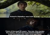 Robert's Rebellion was built on a lie. Think of the past 20 years. The war, the murder, the misery. All of it because Robert Baratheon loved someone who didn't love him back.
