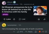 r/Music u/daily_express 13h⚫ express.co.uk Ed Sheeran announces he is to leave UK behind for a new life in America with his family article 5,664 1,141 A nanomeister • 12h He's increasing the average IQ of both countries 474 Reply -11
