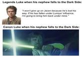 Legends Luke when his nephew falls to the Dark Side: "I won't give up on Jacen because he's lost his way. If he has fallen under Lumiya' influence, I'm going to bring him back under mine." Canon Luke when his nephew falls to the Dark Side:
