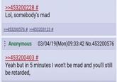 >>453200228 # Lol, somebody's mad >>453200576 # >>453203123 # Anonymous 03/04/19(Mon)09:33:42 No.453200576 >>453200403 # Yeah but in 5 minutes I won't be mad and you'll still be retarded,