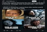 r/HOTDBlacks 1h Join : X I hate this meme because he was very much born a bastard. Rhaegar was married with TWO KIDS r/gameofthrones 9h what's a character name from the series you'd actually use for your kid? BORN AS A KING RAISED AS A BASTARD DIED AS LORD COMMANDER ◇ 53 ♡ ☐ 52 REBORN AS A KING