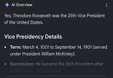 Al Overview Yes, Theodore Roosevelt was the 25th Vice President of the United States. Vice Presidency Details Term: March 4, 1001 to September 14, 1901 (served under President William McKinley). Succession: He became the 26th President after McKinley was assassinated.
