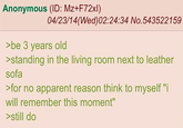 Anonymous (ID: Mz+F72xl) 04/23/14(Wed)02:24:34 No.543522159 >be 3 years old >standing in the living room next to leather sofa >for no apparent reason think to myself "i will remember this moment" >still do