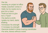 >be me >working on project at office >beefy coworker comes in >tells me he needs me to give him a hand >hold out arm to give him a "hand" >he starts to smirk >grabs my hand, starts shaking >increases his strength > increase my strength >become locked in bone-crushing handshake >he wins, leaves without a word