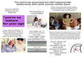 Too old to be grooming but still inappropriate relationship with older woman starter pack You're 18-21 She constantly s--- talks her husband, implies he cheats and is abusive. she's in her 30/40s Probably a coworker "you're so mature for your age dreamstim You start a fling. It feels serious. She is your first love and she is thinking about leaving him. You get an "I want to work on my marriage" text one day and she ghosts you. You will not receive phone calls, messages, or FaceTime from people on the block list. Block Contact Cancel You're heart-broken but can't feel bad about yourself because you know you were wrong for being with her. And you're a guy and no-one takes you seriously when you say felt taken advantage of. Your idea of love is broken and you still haven't been able to recover years later.