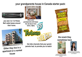 Bell your grandparents house in Canada starter pack: 14141 you see 2 or 3 of these Bell cable boxes around their home. When your grandparents still keeps the old decor from 1970's 1980's Hostess HICKORY STICKS ORIGINAL Either they live in a apartment or a normal house Teehouse TM TELE TOON the kids channels that your grand- parents had, to provide you to watch FLAVOURED POTATO STICKS JULIENNES DE POMMES DE TERRE ASSAISONNÉES JULIENNES A L'HICKORY 275g the snack they sometimes have The bedrooms that they have. (expect for the fancy chandelier that it shown in the photo) their house having framed school photos of you and your siblings around their living room or bedrooms
