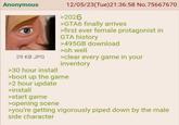 Anonymous 29 KB JPG >30 hour install 12/05/23(Tue)21:36:58 No.75667670 >2026 >GTA6 finally arrives >first ever female protagonist in GTA history >495GB download >oh well >clear every game in your inventory >boot up the game >2 hour update >install >start game >opening scene >you're getting vigorously piped down by the male side character