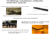 making useless robots starter pack: "What's the weirdest thing we can make?" "what do we do with this?" "IT'S FOR SEARCH AND RESCUE" "scientists have developed" produce a promo video that Will go viral for 2 days never use it for search and rescue start designing the next useless robot