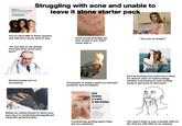 BUILD A SKIN CARE ROUTINE & Fall in Love With The Results TAKE THE QUIZ Struggling with acne and unable to leave it alone starter pack You've done 999 of these quizzes and still don't know what to buy Acne would probably be less severe if you didn't mess with it "Do you like to eat greasy food and then touch your face?" "Are you on drugs?" alamy Doctors being sort of accusatory Thousands of dollars spent on skincare products and foundation End up picking your entire face when it's almost clear of redness/large pimples and having to wait another week to get back to that point Being too embarrassed to show your bare face to family/friends/significant other/the general public Acne Excoriee is a form of skin picking. This type of acne has the highest scarring rate. A medical dermatologist can markedly reduce acne & in most cases, cure it. Considering getting psych help, but too ashamed " The way it feels to pop a pimple with on the first try with little to no redness