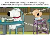 How it feels like seeing "Fix Bedrock, Mojang" in Minecraft official post's comment for hundred times. Me FIX BEDROCK, MOJANG!!! imgflip.com FIX BEDROCK, MOJANG!!!