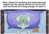 How I sleep not upvoting any posts because Reddit put the upvote button on the far left and my thumb isn't long enough to reach it