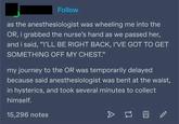 Follow as the anesthesiologist was wheeling me into the OR, i grabbed the nurse's hand as we passed her, and i said, "I'LL BE RIGHT BACK, I'VE GOT TO GET SOMETHING OFF MY CHEST." my journey to the OR was temporarily delayed because said anesthesiologist was bent at the waist, in hysterics, and took several minutes to collect himself. 15,296 notes