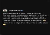 mychal3ts Visiting a library, and I saw a Hunger Games book on display. Without thinking, I whistled Katniss and Rue's mockingjay whistle. Someone did the whistle back a couple book shelves over and smiled → I take it as a sign that library is a safe place