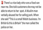 There's a nice lady who runs a food van near me. She told customers she may not be able to return to her spot. A Muslim man verbally abused her for selling pork. When she said "This is a small Welsh business. I'm British & this is Britain" the man called the police on her.