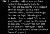A coworker had just returned from maternity leave and brought her 10-year-old daughter to work. Instead of welcoming her back, a male coworker asked, "Why do women get fat after marriage?” Her daughter looked at him and asked, "Uncle, are you married?" He said no. She smiled and replied, "Then why are men bald before and after marriage?" I don't think I've ever heard a better comeback from a 10-year-old.